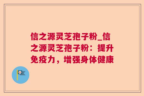 信之源灵芝孢子粉_信之源灵芝孢子粉：提升免疫力，增强身体健康