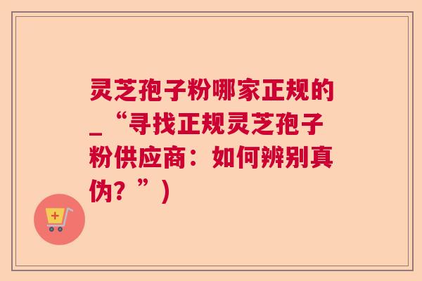 灵芝孢子粉哪家正规的_“寻找正规灵芝孢子粉供应商：如何辨别真伪？”)
