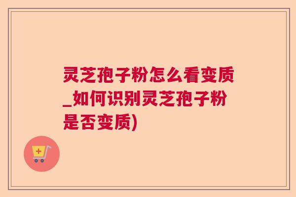 灵芝孢子粉怎么看变质_如何识别灵芝孢子粉是否变质)