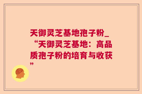 天御灵芝基地孢子粉_“天御灵芝基地：高品质孢子粉的培育与收获”
