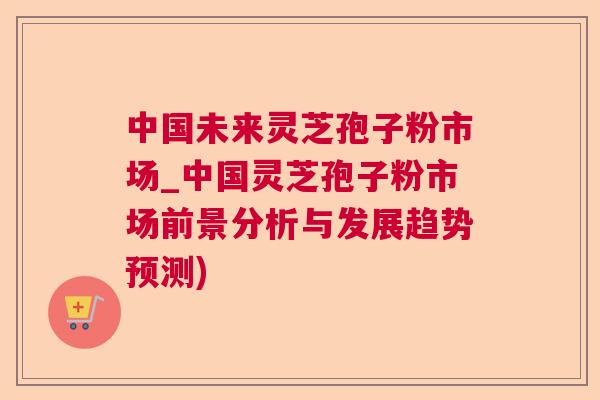 中国未来灵芝孢子粉市场_中国灵芝孢子粉市场前景分析与发展趋势预测)