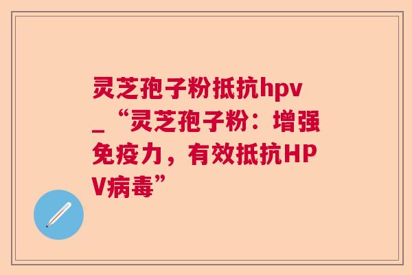 灵芝孢子粉抵抗hpv_“灵芝孢子粉：增强免疫力，有效抵抗HPV”