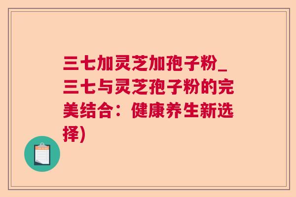 三七加灵芝加孢子粉_三七与灵芝孢子粉的完美结合：健康养生新选择)