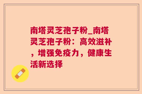南塔灵芝孢子粉_南塔灵芝孢子粉：高效滋补，增强免疫力，健康生活新选择
