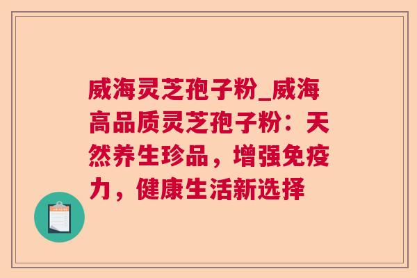 威海灵芝孢子粉_威海高品质灵芝孢子粉：天然养生珍品，增强免疫力，健康生活新选择