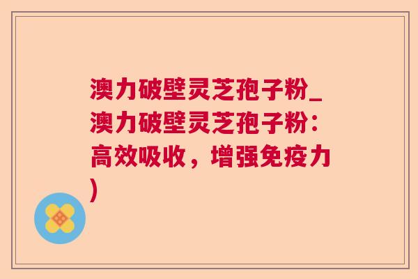 澳力破壁灵芝孢子粉_澳力破壁灵芝孢子粉：高效吸收，增强免疫力)