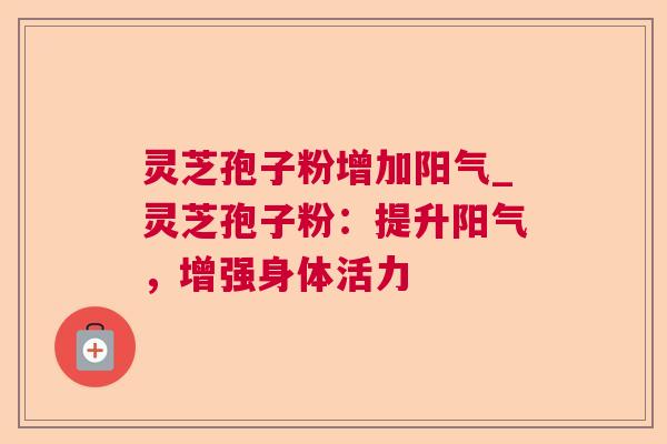灵芝孢子粉增加阳气_灵芝孢子粉：提升阳气，增强身体活力