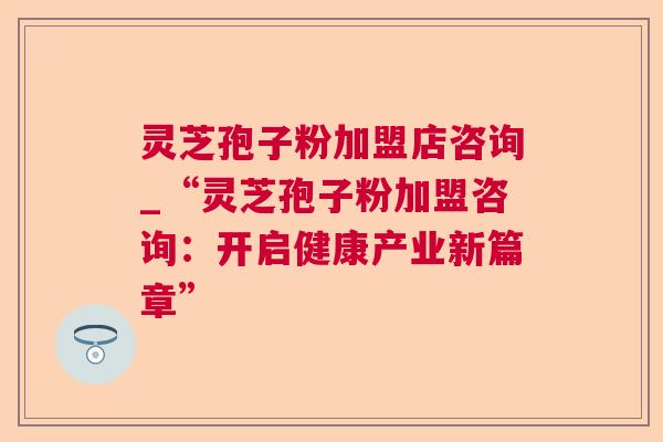 灵芝孢子粉加盟店咨询_“灵芝孢子粉加盟咨询：开启健康产业新篇章”