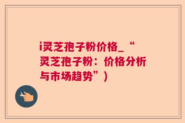 i灵芝孢子粉价格_“灵芝孢子粉：价格分析与市场趋势”)