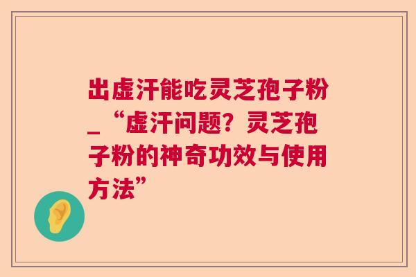 出虚汗能吃灵芝孢子粉_“虚汗问题？灵芝孢子粉的神奇功效与使用方法”