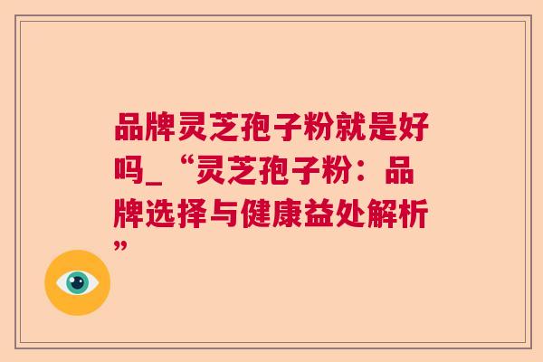 品牌灵芝孢子粉就是好吗_“灵芝孢子粉：品牌选择与健康益处解析”