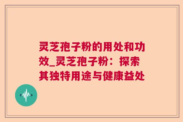灵芝孢子粉的用处和功效_灵芝孢子粉：探索其独特用途与健康益处