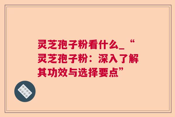 灵芝孢子粉看什么_“灵芝孢子粉：深入了解其功效与选择要点”