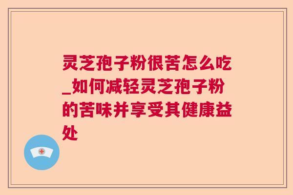 灵芝孢子粉很苦怎么吃_如何减轻灵芝孢子粉的苦味并享受其健康益处