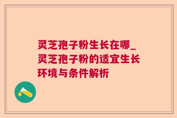 灵芝孢子粉生长在哪_灵芝孢子粉的适宜生长环境与条件解析