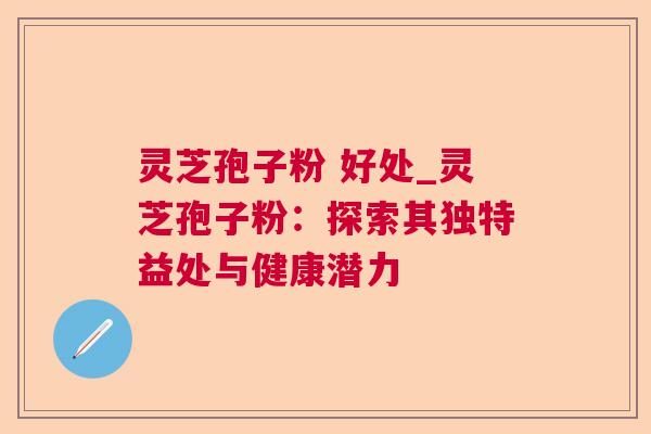 灵芝孢子粉 好处_灵芝孢子粉：探索其独特益处与健康潜力