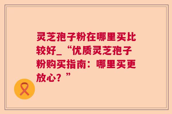 灵芝孢子粉在哪里买比较好_“优质灵芝孢子粉购买指南：哪里买更放心？”