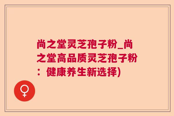 尚之堂灵芝孢子粉_尚之堂高品质灵芝孢子粉：健康养生新选择)