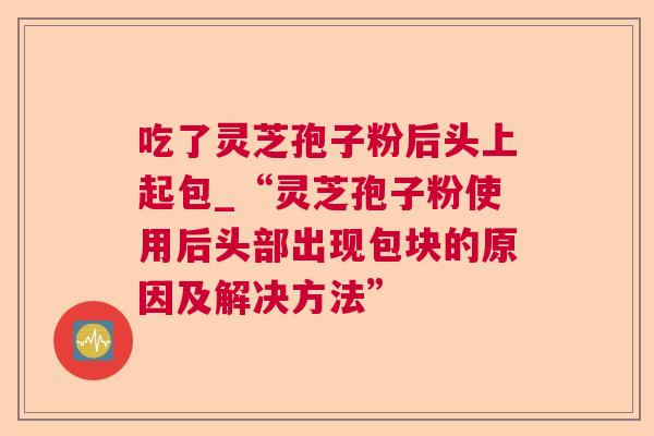 吃了灵芝孢子粉后头上起包_“灵芝孢子粉使用后头部出现包块的原因及解决方法”