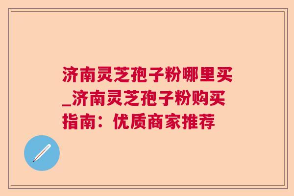 济南灵芝孢子粉哪里买_济南灵芝孢子粉购买指南：优质商家推荐