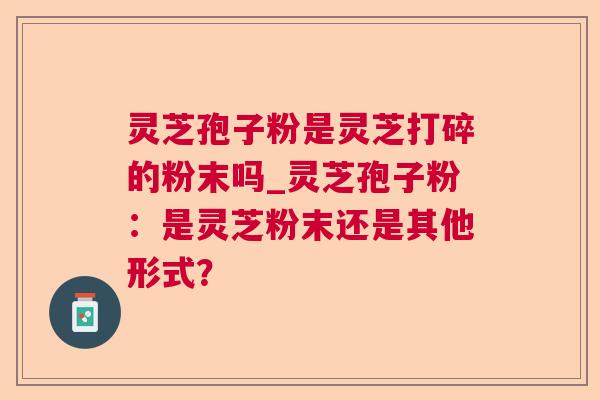 灵芝孢子粉是灵芝打碎的粉末吗_灵芝孢子粉：是灵芝粉末还是其他形式？