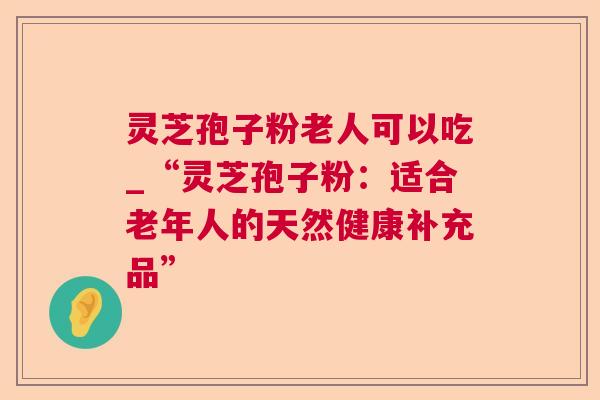 灵芝孢子粉老人可以吃_“灵芝孢子粉：适合老年人的天然健康补充品”