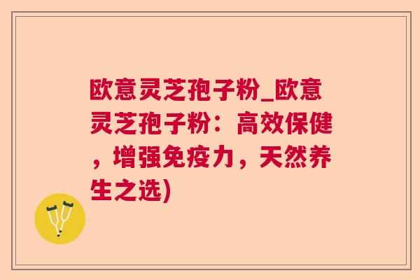 欧意灵芝孢子粉_欧意灵芝孢子粉：高效保健，增强免疫力，天然养生之选)