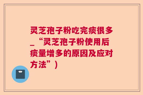 灵芝孢子粉吃完痰很多_“灵芝孢子粉使用后痰量增多的原因及应对方法”)