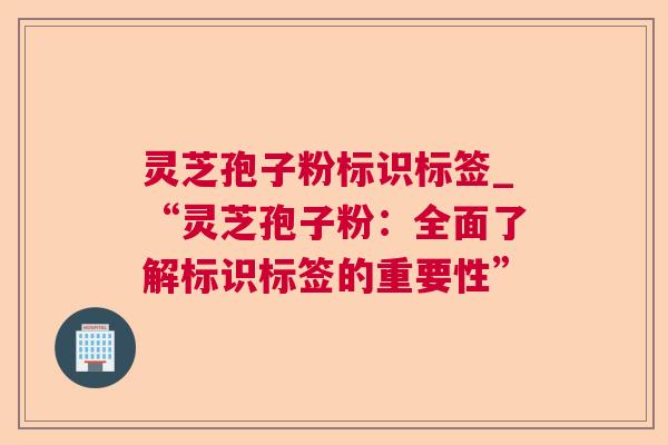 灵芝孢子粉标识标签_“灵芝孢子粉：全面了解标识标签的重要性”