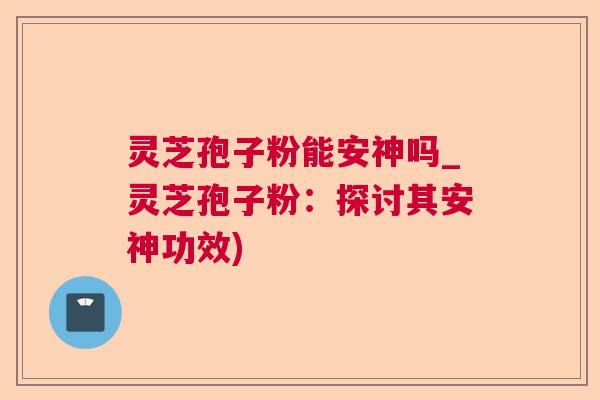 灵芝孢子粉能安神吗_灵芝孢子粉：探讨其安神功效)