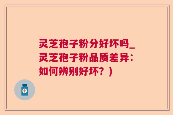 灵芝孢子粉分好坏吗_灵芝孢子粉品质差异：如何辨别好坏？)