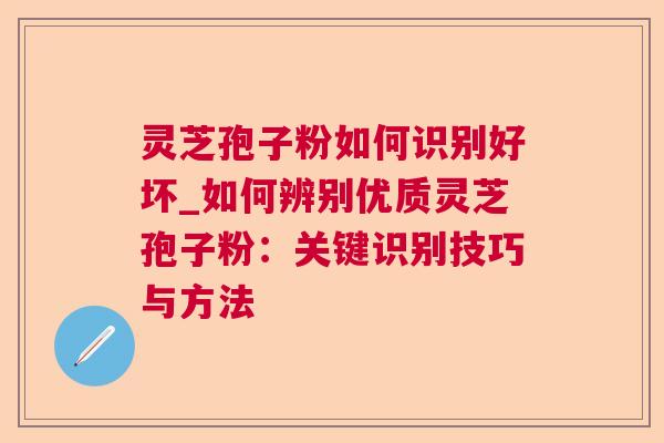 灵芝孢子粉如何识别好坏_如何辨别优质灵芝孢子粉：关键识别技巧与方法