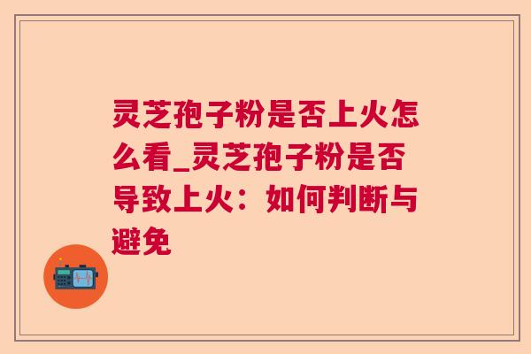 灵芝孢子粉是否上火怎么看_灵芝孢子粉是否导致上火：如何判断与避免
