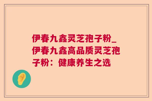伊春九鑫灵芝孢子粉_伊春九鑫高品质灵芝孢子粉：健康养生之选