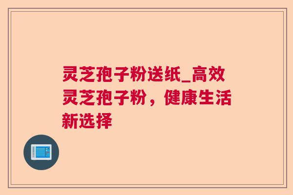 灵芝孢子粉送纸_高效灵芝孢子粉，健康生活新选择