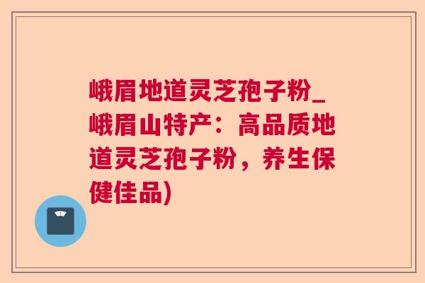 峨眉地道灵芝孢子粉_峨眉山特产：高品质地道灵芝孢子粉，养生保健佳品)