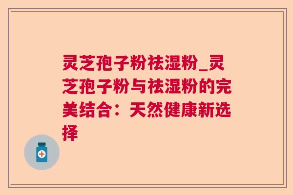 灵芝孢子粉祛湿粉_灵芝孢子粉与祛湿粉的完美结合：天然健康新选择