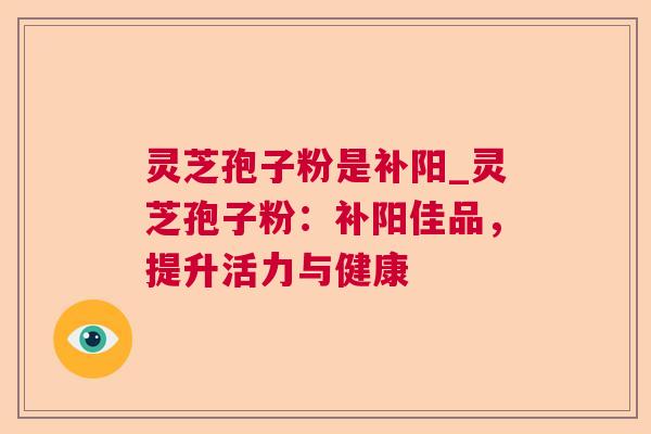 灵芝孢子粉是补阳_灵芝孢子粉：补阳佳品，提升活力与健康