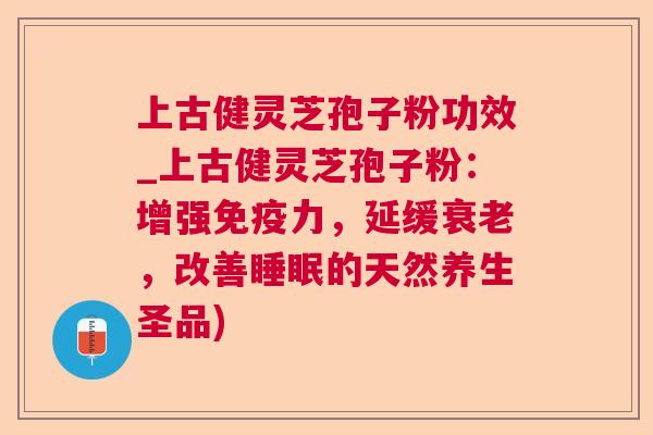 上古健灵芝孢子粉功效_上古健灵芝孢子粉：增强免疫力，延缓，改善的天然养生圣品)