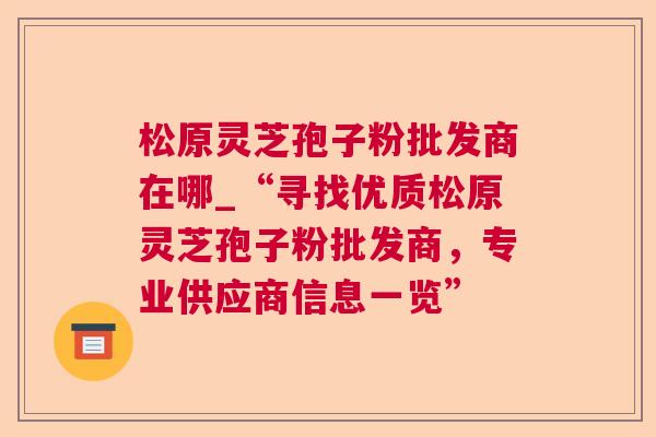 松原灵芝孢子粉批发商在哪_“寻找优质松原灵芝孢子粉批发商，专业供应商信息一览”