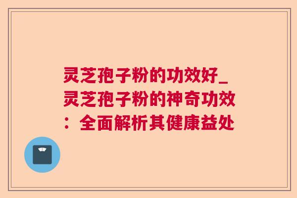 灵芝孢子粉的功效好_灵芝孢子粉的神奇功效：全面解析其健康益处