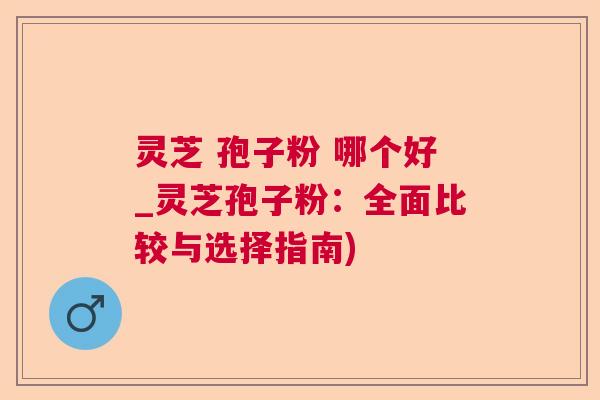 灵芝 孢子粉 哪个好_灵芝孢子粉：全面比较与选择指南)