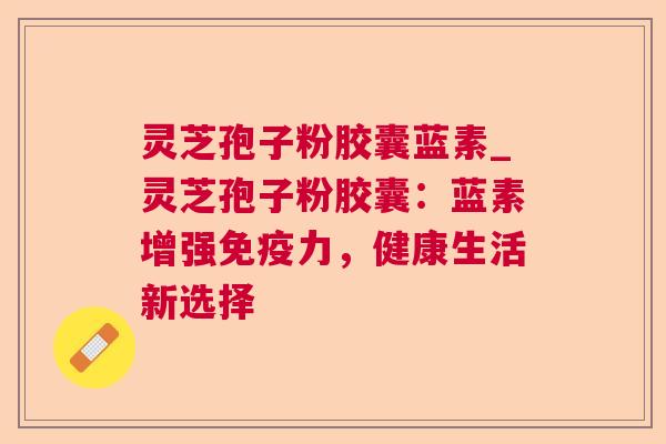 灵芝孢子粉胶囊蓝素_灵芝孢子粉胶囊：蓝素增强免疫力，健康生活新选择