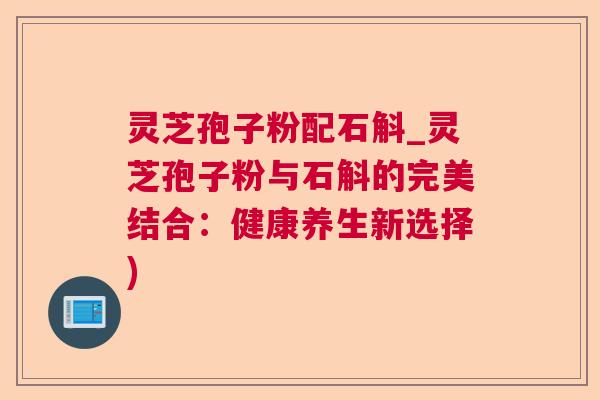 灵芝孢子粉配石斛_灵芝孢子粉与石斛的完美结合：健康养生新选择)