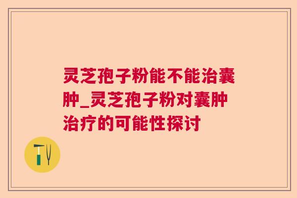 灵芝孢子粉能不能囊肿_灵芝孢子粉对囊肿的可能性探讨