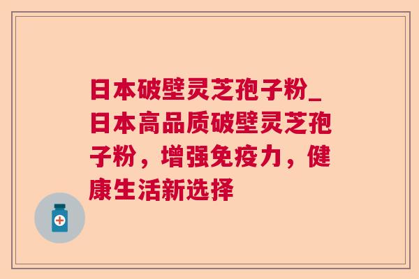 日本破壁灵芝孢子粉_日本高品质破壁灵芝孢子粉，增强免疫力，健康生活新选择