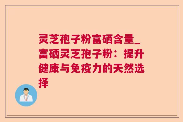 灵芝孢子粉富硒含量_富硒灵芝孢子粉：提升健康与免疫力的天然选择