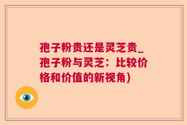 孢子粉贵还是灵芝贵_孢子粉与灵芝：比较价格和价值的新视角)