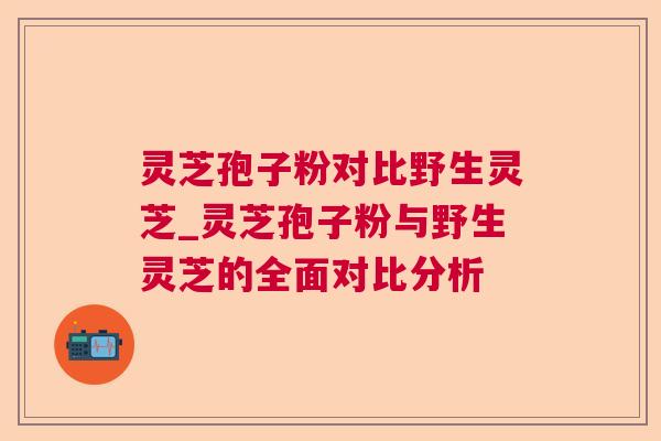 灵芝孢子粉对比野生灵芝_灵芝孢子粉与野生灵芝的全面对比分析