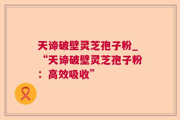 天谛破壁灵芝孢子粉_“天谛破壁灵芝孢子粉：高效吸收”